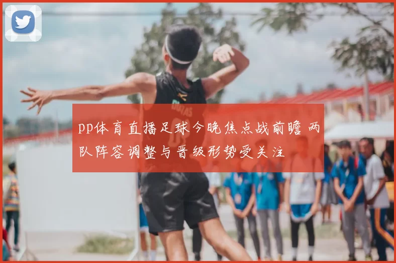 pp体育直播足球今晚焦点战前瞻 两队阵容调整与晋级形势受关注