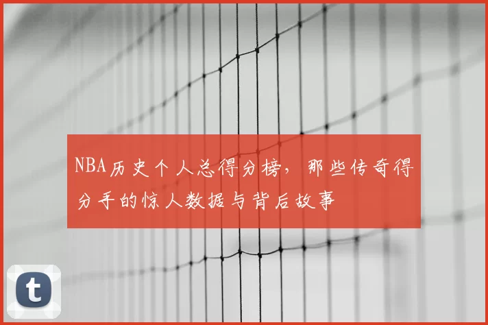 NBA历史个人总得分榜，那些传奇得分手的惊人数据与背后故事