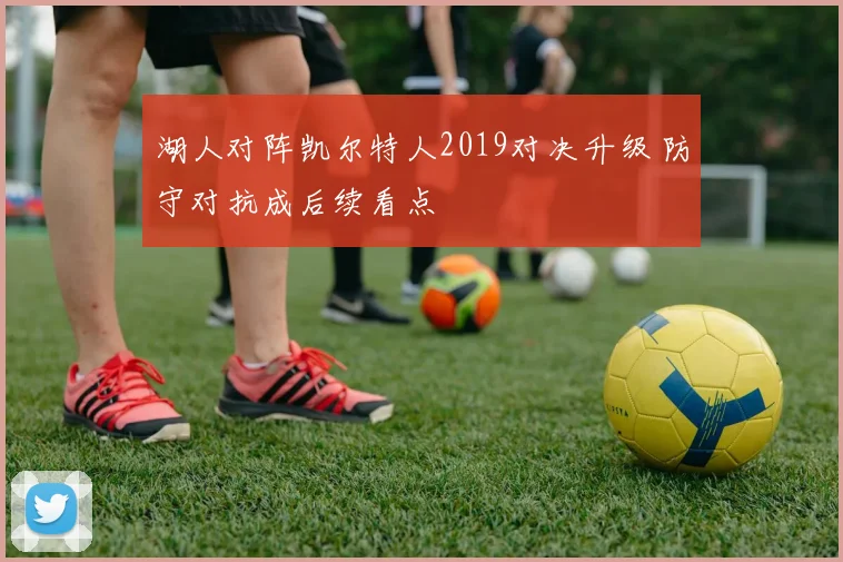 湖人对阵凯尔特人2019对决升级 防守对抗成后续看点